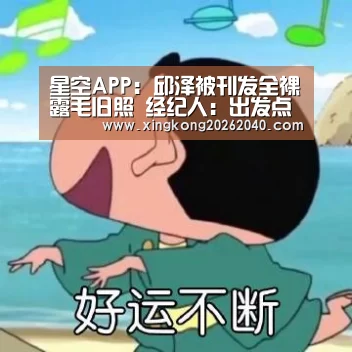 星空APP:邱泽被刊发全裸露毛旧照 经纪人:出发点善良(图1) 星空体育